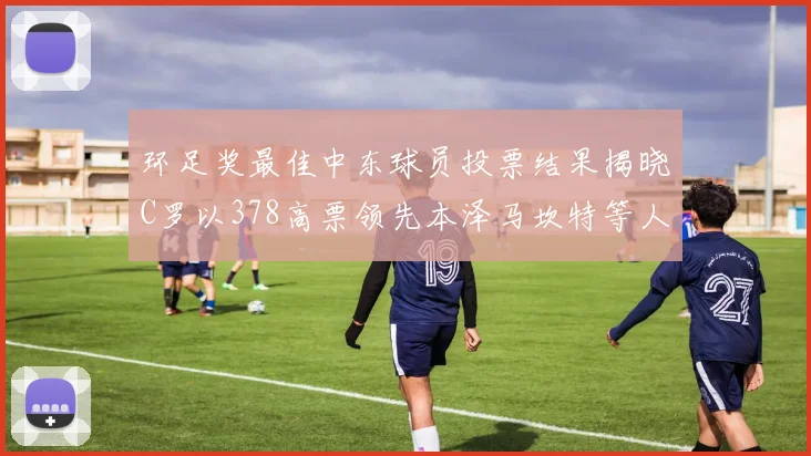 环足奖最佳中东球员投票结果揭晓C罗以378高票领先本泽马坎特等人