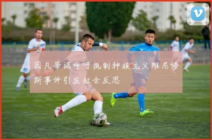 因凡蒂诺呼吁抵制种族主义维尼修斯事件引发社会反思