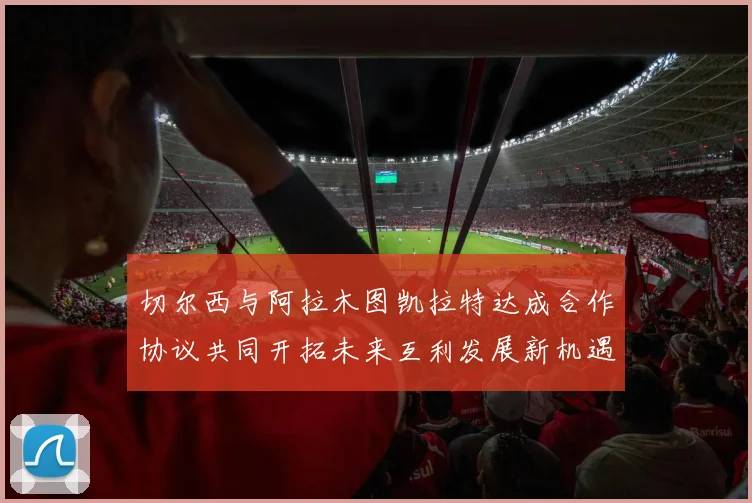 切尔西与阿拉木图凯拉特达成合作协议共同开拓未来互利发展新机遇