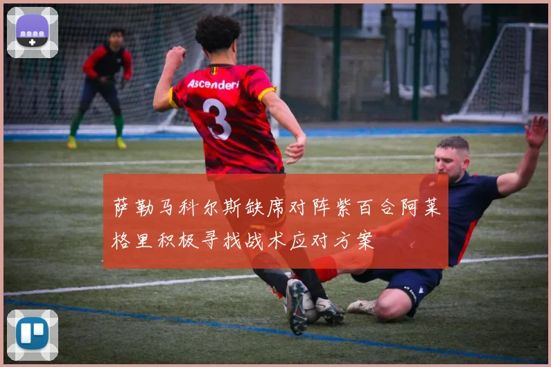 萨勒马科尔斯缺席对阵紫百合阿莱格里积极寻找战术应对方案