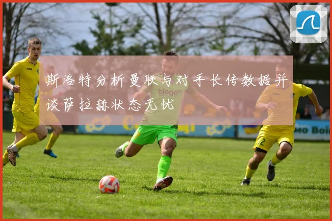 斯洛特分析曼联与对手长传数据并谈萨拉赫状态无忧