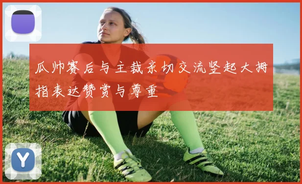 瓜帅赛后与主裁亲切交流竖起大拇指表达赞赏与尊重