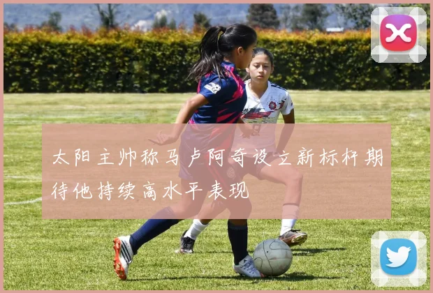太阳主帅称马卢阿奇设立新标杆期待他持续高水平表现
