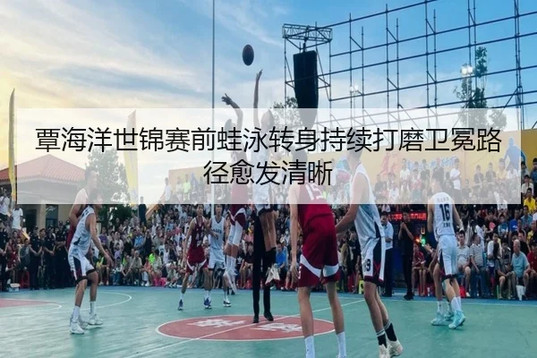 覃海洋世锦赛前蛙泳转身持续打磨卫冕路径愈发清晰